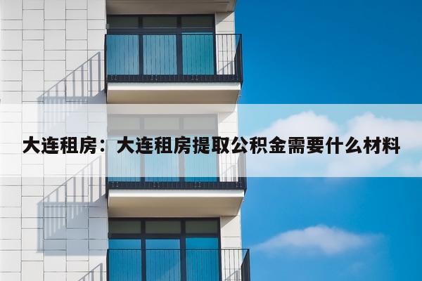 大连租房：大连租房提取公积金需要什么材料